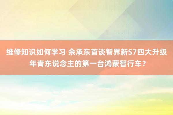 维修知识如何学习 余承东首谈智界新S7四大升级 年青东说念主的第一台鸿蒙智行车？