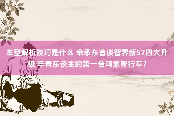 车型解析技巧是什么 余承东首谈智界新S7四大升级 年青东谈主的第一台鸿蒙智行车？