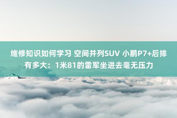 维修知识如何学习 空间并列SUV 小鹏P7+后排有多大：1米81的雷军坐进去毫无压力