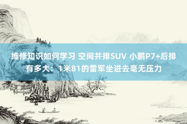 维修知识如何学习 空间并排SUV 小鹏P7+后排有多大：1米81的雷军坐进去毫无压力