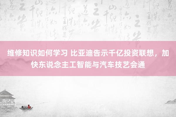 维修知识如何学习 比亚迪告示千亿投资联想，加快东说念主工智能与汽车技艺会通