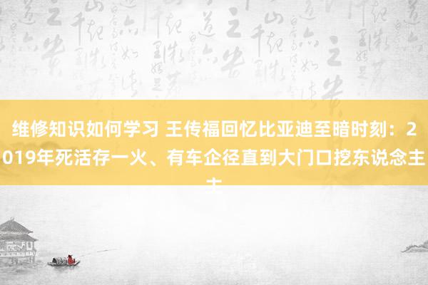 维修知识如何学习 王传福回忆比亚迪至暗时刻：2019年死活存一火、有车企径直到大门口挖东说念主