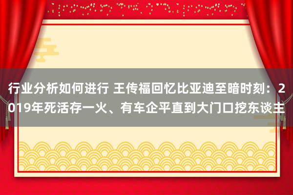 行业分析如何进行 王传福回忆比亚迪至暗时刻：2019年死活存一火、有车企平直到大门口挖东谈主