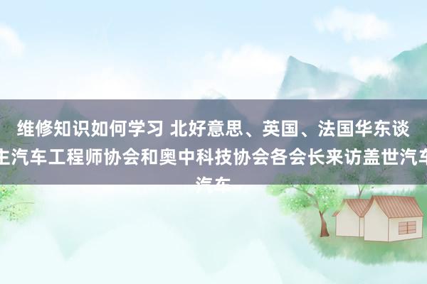 维修知识如何学习 北好意思、英国、法国华东谈主汽车工程师协会和奥中科技协会各会长来访盖世汽车