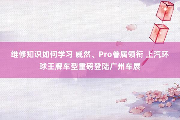 维修知识如何学习 威然、Pro眷属领衔 上汽环球王牌车型重磅登陆广州车展