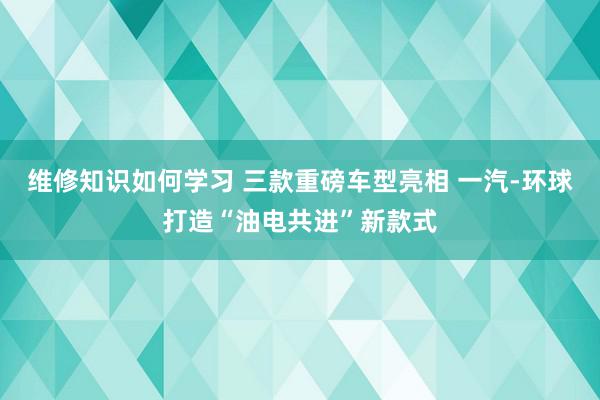 维修知识如何学习 三款重磅车型亮相 一汽-环球打造“油电共进”新款式