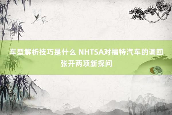 车型解析技巧是什么 NHTSA对福特汽车的调回张开两项新探问