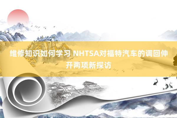 维修知识如何学习 NHTSA对福特汽车的调回伸开两项新探访