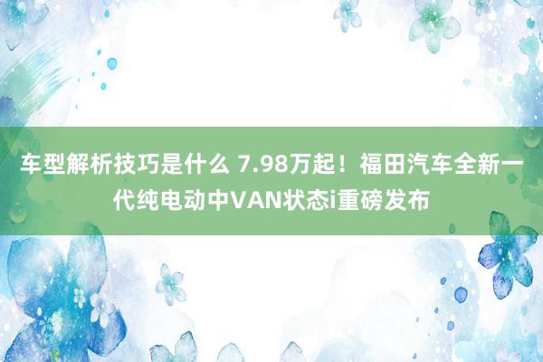 车型解析技巧是什么 7.98万起！福田汽车全新一代纯电动中VAN状态i重磅发布