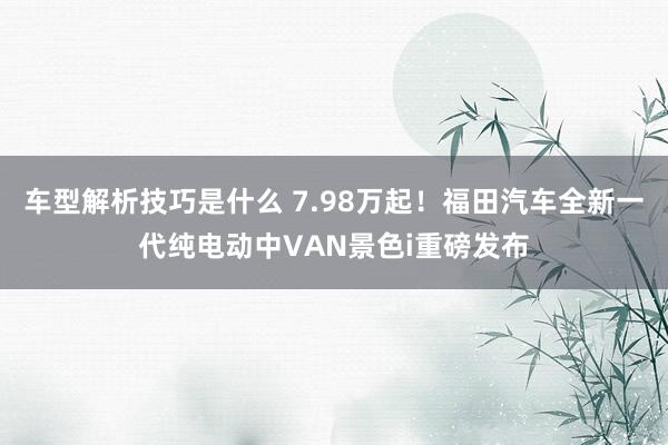 车型解析技巧是什么 7.98万起！福田汽车全新一代纯电动中VAN景色i重磅发布