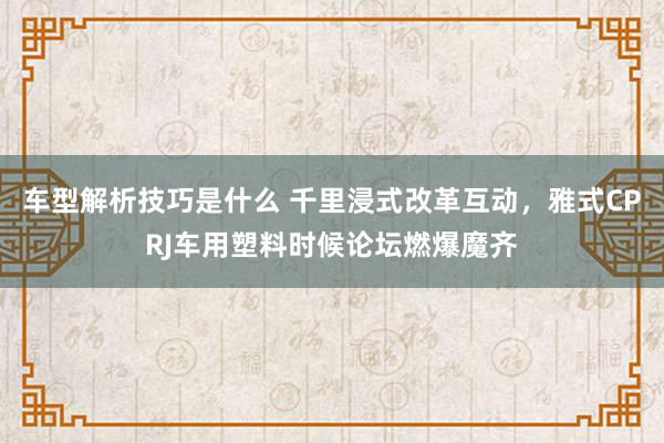 车型解析技巧是什么 千里浸式改革互动，雅式CPRJ车用塑料时候论坛燃爆魔齐