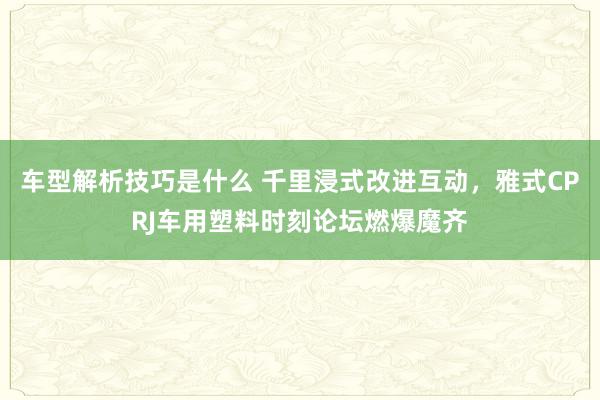 车型解析技巧是什么 千里浸式改进互动，雅式CPRJ车用塑料时刻论坛燃爆魔齐