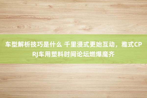 车型解析技巧是什么 千里浸式更始互动，雅式CPRJ车用塑料时间论坛燃爆魔齐