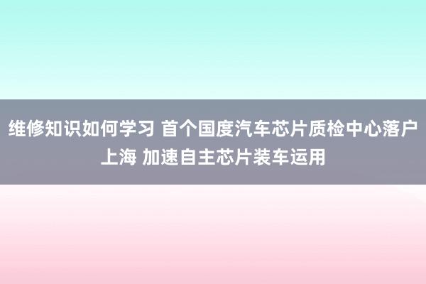 维修知识如何学习 首个国度汽车芯片质检中心落户上海 加速自主芯片装车运用