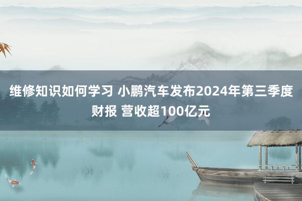 维修知识如何学习 小鹏汽车发布2024年第三季度财报 营收超100亿元