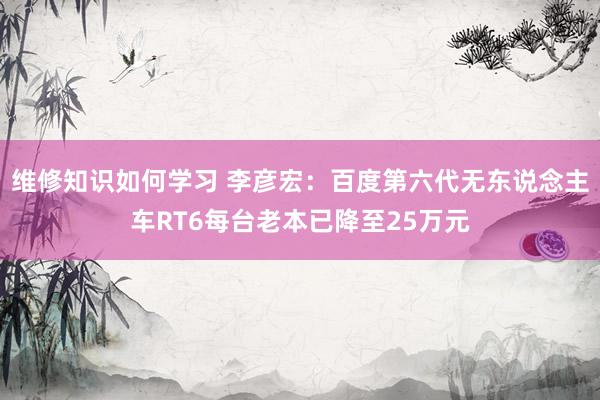 维修知识如何学习 李彦宏：百度第六代无东说念主车RT6每台老本已降至25万元