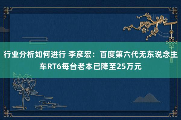 行业分析如何进行 李彦宏：百度第六代无东说念主车RT6每台老本已降至25万元