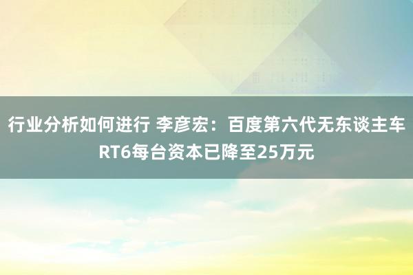 行业分析如何进行 李彦宏：百度第六代无东谈主车RT6每台资本已降至25万元