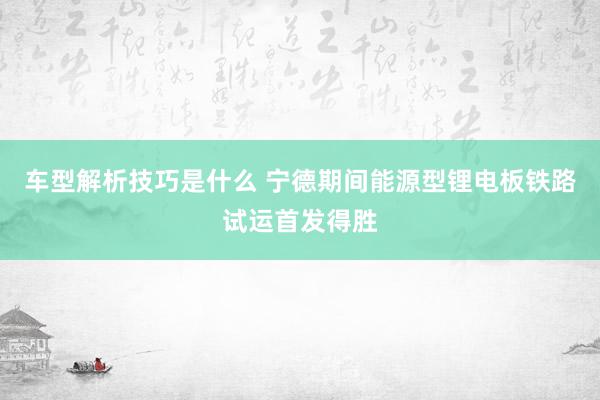 车型解析技巧是什么 宁德期间能源型锂电板铁路试运首发得胜