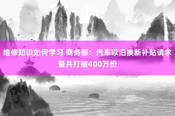 维修知识如何学习 商务部：汽车以旧换新补贴请求量共打破400万份