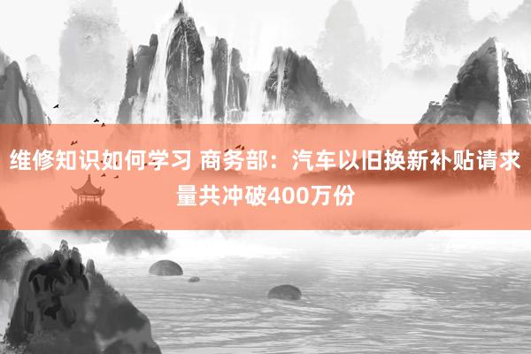 维修知识如何学习 商务部：汽车以旧换新补贴请求量共冲破400万份