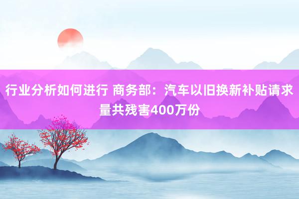 行业分析如何进行 商务部：汽车以旧换新补贴请求量共残害400万份