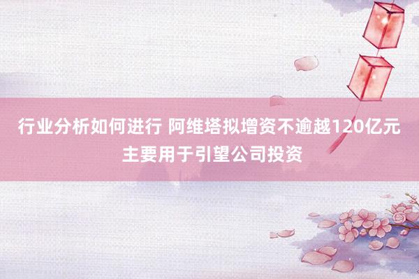 行业分析如何进行 阿维塔拟增资不逾越120亿元 主要用于引望公司投资