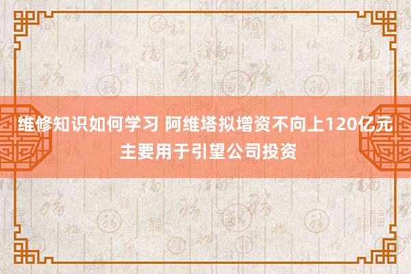 维修知识如何学习 阿维塔拟增资不向上120亿元 主要用于引望公司投资