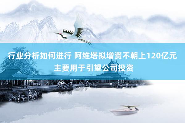 行业分析如何进行 阿维塔拟增资不朝上120亿元 主要用于引望公司投资