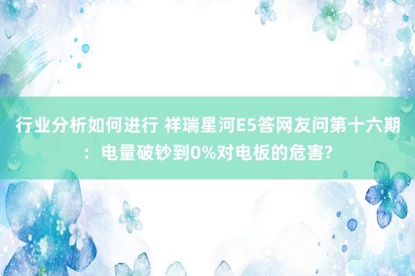 行业分析如何进行 祥瑞星河E5答网友问第十六期：电量破钞到0%对电板的危害?