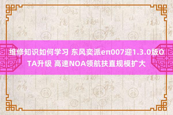 维修知识如何学习 东风奕派eπ007迎1.3.0版OTA升级 高速NOA领航扶直规模扩大