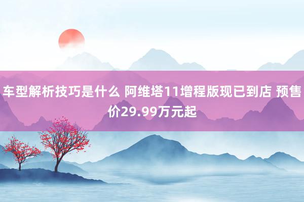 车型解析技巧是什么 阿维塔11增程版现已到店 预售价29.99万元起