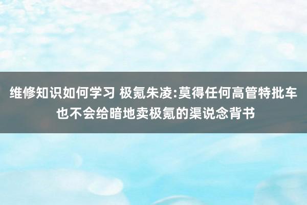 维修知识如何学习 极氪朱凌:莫得任何高管特批车 也不会给暗地卖极氪的渠说念背书