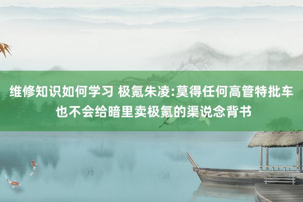 维修知识如何学习 极氪朱凌:莫得任何高管特批车 也不会给暗里卖极氪的渠说念背书