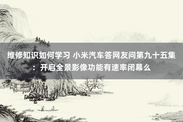 维修知识如何学习 小米汽车答网友问第九十五集：开启全景影像功能有速率闭幕么