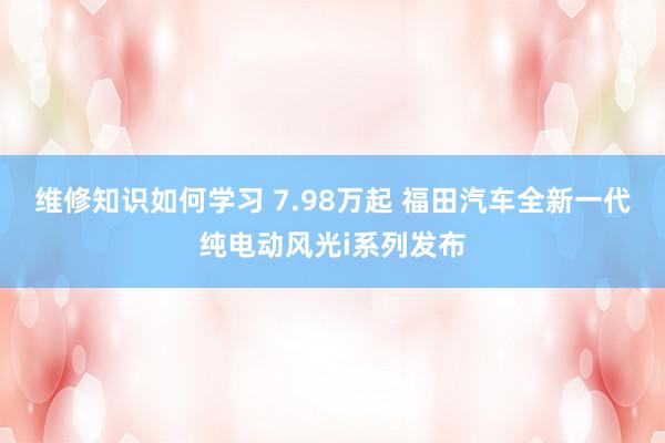 维修知识如何学习 7.98万起 福田汽车全新一代纯电动风光i系列发布