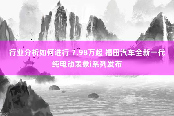 行业分析如何进行 7.98万起 福田汽车全新一代纯电动表象i系列发布