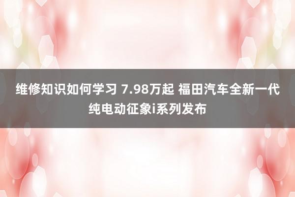 维修知识如何学习 7.98万起 福田汽车全新一代纯电动征象i系列发布