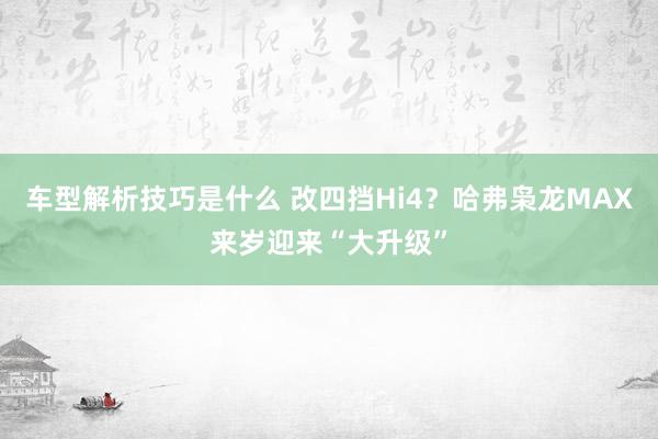 车型解析技巧是什么 改四挡Hi4？哈弗枭龙MAX来岁迎来“大升级”