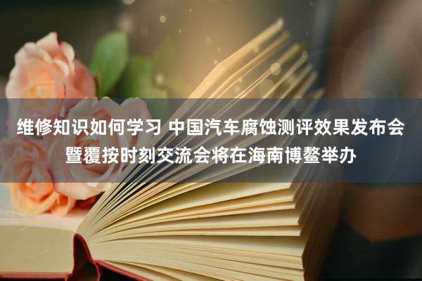 维修知识如何学习 中国汽车腐蚀测评效果发布会暨覆按时刻交流会将在海南博鳌举办