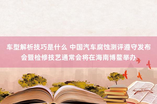 车型解析技巧是什么 中国汽车腐蚀测评遵守发布会暨检修技艺通常会将在海南博鳌举办