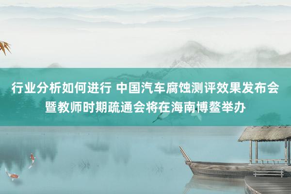 行业分析如何进行 中国汽车腐蚀测评效果发布会暨教师时期疏通会将在海南博鳌举办