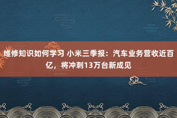 维修知识如何学习 小米三季报：汽车业务营收近百亿，将冲刺13万台新成见