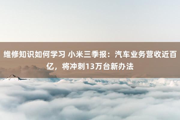 维修知识如何学习 小米三季报：汽车业务营收近百亿，将冲刺13万台新办法