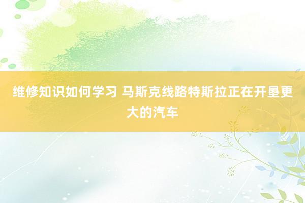 维修知识如何学习 马斯克线路特斯拉正在开垦更大的汽车