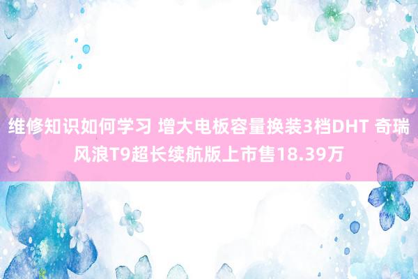 维修知识如何学习 增大电板容量换装3档DHT 奇瑞风浪T9超长续航版上市售18.39万