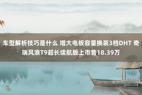 车型解析技巧是什么 增大电板容量换装3档DHT 奇瑞风浪T9超长续航版上市售18.39万