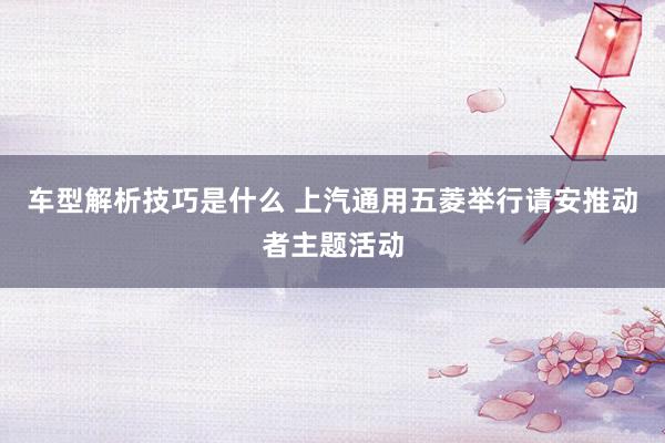 车型解析技巧是什么 上汽通用五菱举行请安推动者主题活动