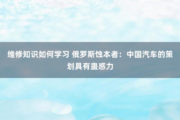 维修知识如何学习 俄罗斯蚀本者：中国汽车的策划具有蛊惑力