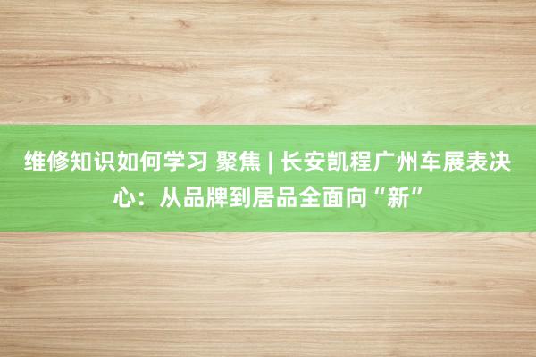 维修知识如何学习 聚焦 | 长安凯程广州车展表决心：从品牌到居品全面向“新”